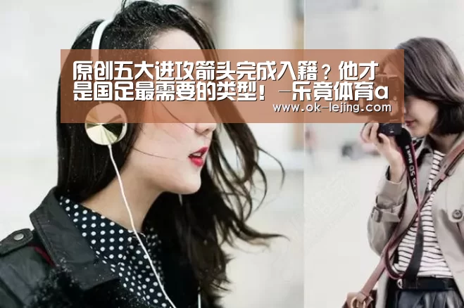 原创五大进攻箭头完成入籍?他才是国足最需要的类型!-乐竟体育app(图2) 乐竟平台